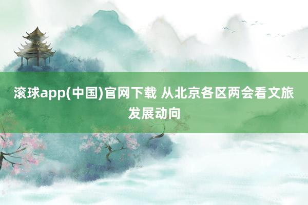 滚球app(中国)官网下载 从北京各区两会看文旅发展动向