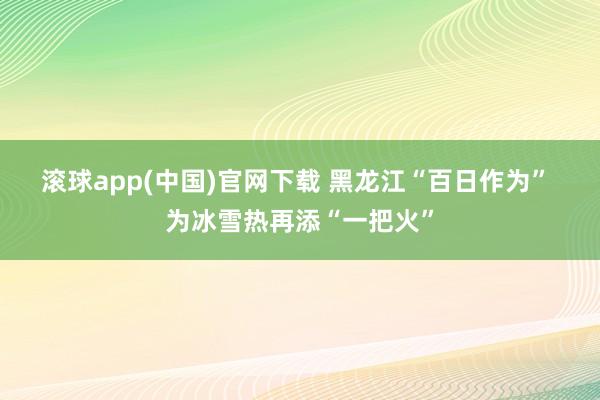 滚球app(中国)官网下载 黑龙江“百日作为” 为冰雪热再添“一把火”
