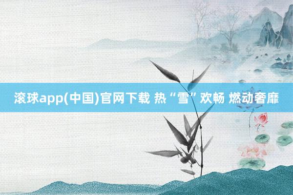 滚球app(中国)官网下载 热“雪”欢畅 燃动奢靡