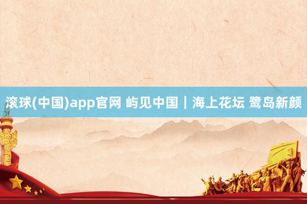 滚球(中国)app官网 屿见中国｜海上花坛 鹭岛新颜