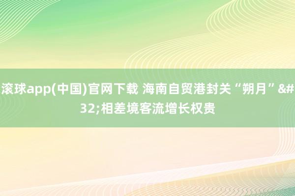 滚球app(中国)官网下载 海南自贸港封关“朔月” 相差境客流增长权贵