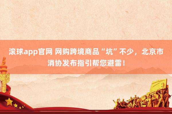 滚球app官网 网购跨境商品“坑”不少，北京市消协发布指引帮您避雷！
