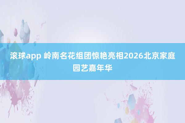 滚球app 岭南名花组团惊艳亮相2026北京家庭园艺嘉年华