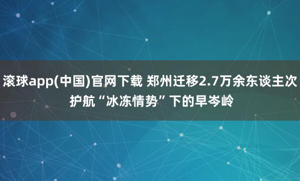滚球app(中国)官网下载 郑州迁移2.7万余东谈主次 护航“冰冻情势”下的早岑岭