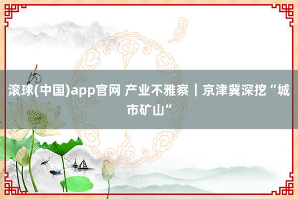 滚球(中国)app官网 产业不雅察｜京津冀深挖“城市矿山”