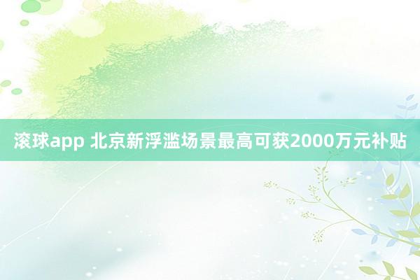滚球app 北京新浮滥场景最高可获2000万元补贴