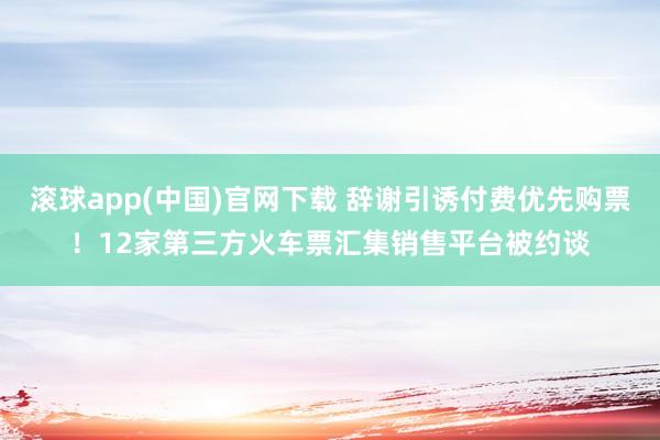 滚球app(中国)官网下载 辞谢引诱付费优先购票！12家第三方火车票汇集销售平台被约谈