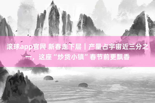 滚球app官网 新春走下层｜产量占宇宙近三分之一，这座“炒货小镇”春节前更飘香