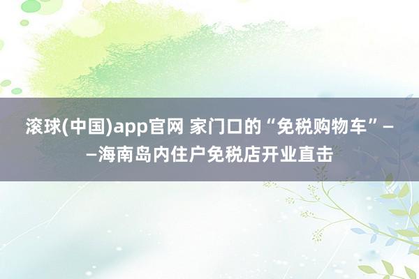 滚球(中国)app官网 家门口的“免税购物车”——海南岛内住户免税店开业直击