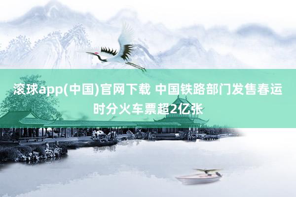 滚球app(中国)官网下载 中国铁路部门发售春运时分火车票超2亿张