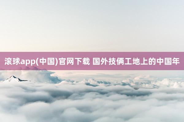 滚球app(中国)官网下载 国外技俩工地上的中国年