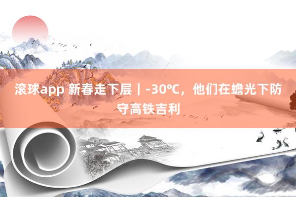 滚球app 新春走下层｜-30℃，他们在蟾光下防守高铁吉利