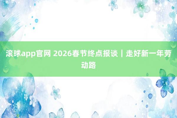 滚球app官网 2026春节终点报谈｜走好新一年劳动路