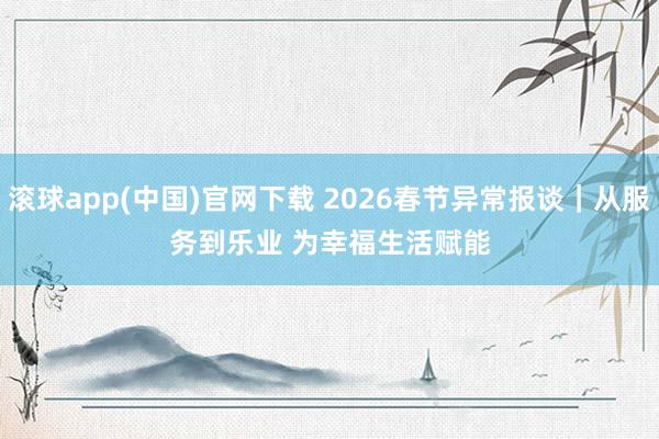 滚球app(中国)官网下载 2026春节异常报谈｜从服务到乐业 为幸福生活赋能