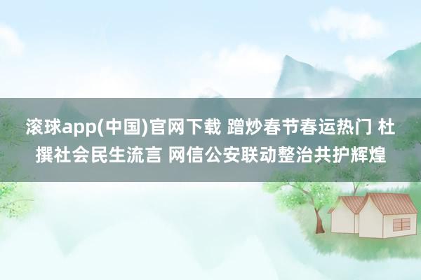 滚球app(中国)官网下载 蹭炒春节春运热门 杜撰社会民生流言 网信公安联动整治共护辉煌