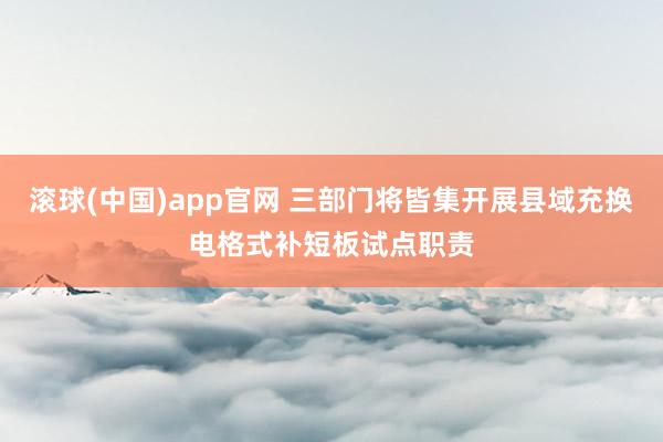 滚球(中国)app官网 三部门将皆集开展县域充换电格式补短板试点职责