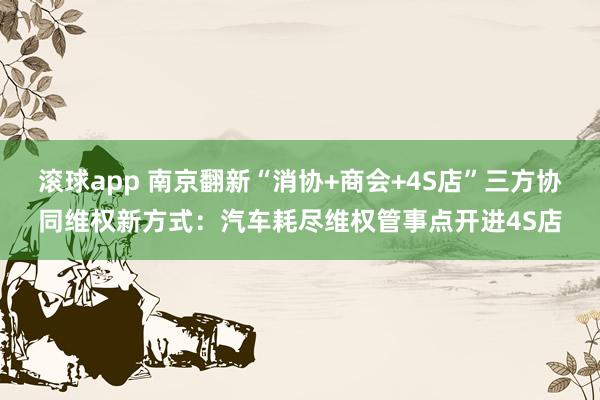 滚球app 南京翻新“消协+商会+4S店”三方协同维权新方式：汽车耗尽维权管事点开进4S店