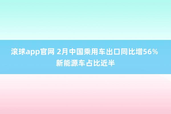 滚球app官网 2月中国乘用车出口同比增56% 新能源车占比近半
