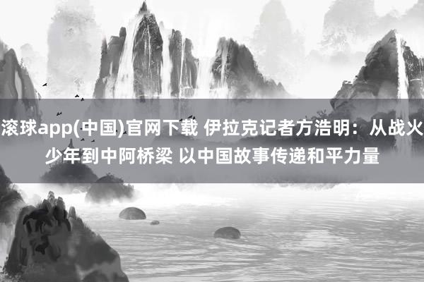 滚球app(中国)官网下载 伊拉克记者方浩明：从战火少年到中阿桥梁 以中国故事传递和平力量