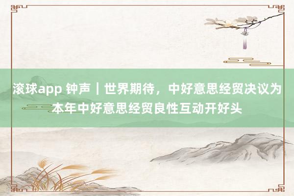 滚球app 钟声｜世界期待，中好意思经贸决议为本年中好意思经贸良性互动开好头