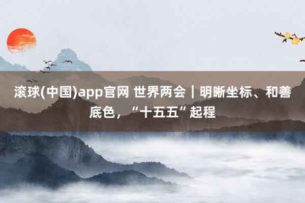 滚球(中国)app官网 世界两会｜明晰坐标、和善底色，“十五五”起程