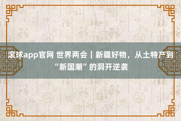 滚球app官网 世界两会｜新疆好物，从土特产到“新国潮”的洞开逆袭