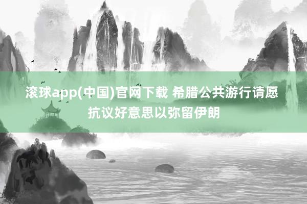 滚球app(中国)官网下载 希腊公共游行请愿 抗议好意思以弥留伊朗