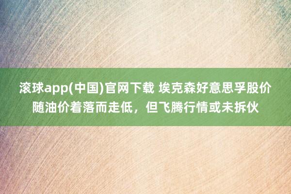 滚球app(中国)官网下载 埃克森好意思孚股价随油价着落而走低，但飞腾行情或未拆伙