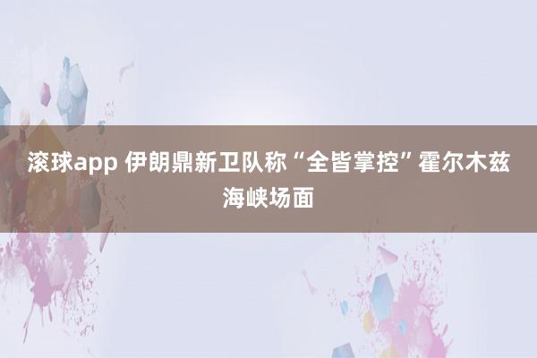 滚球app 伊朗鼎新卫队称“全皆掌控”霍尔木兹海峡场面