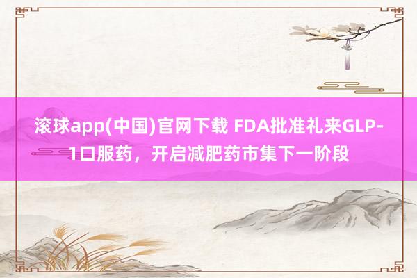 滚球app(中国)官网下载 FDA批准礼来GLP-1口服药，开启减肥药市集下一阶段