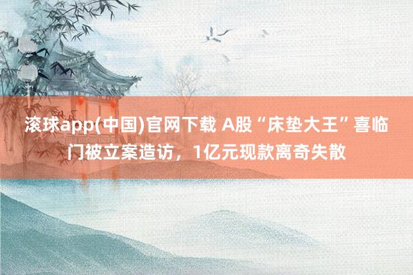 滚球app(中国)官网下载 A股“床垫大王”喜临门被立案造访，1亿元现款离奇失散
