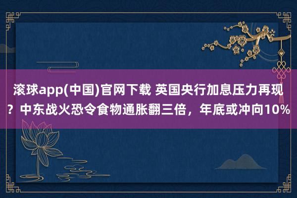 滚球app(中国)官网下载 英国央行加息压力再现？中东战火恐令食物通胀翻三倍，年底或冲向10%