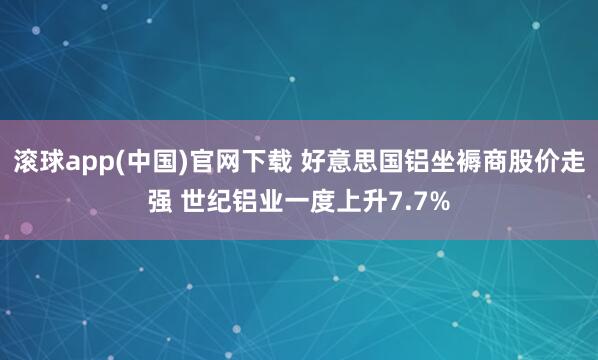 滚球app(中国)官网下载 好意思国铝坐褥商股价走强 世纪铝业一度上升7.7%
