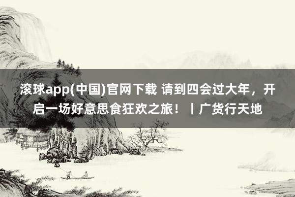 滚球app(中国)官网下载 请到四会过大年，开启一场好意思食狂欢之旅！丨广货行天地
