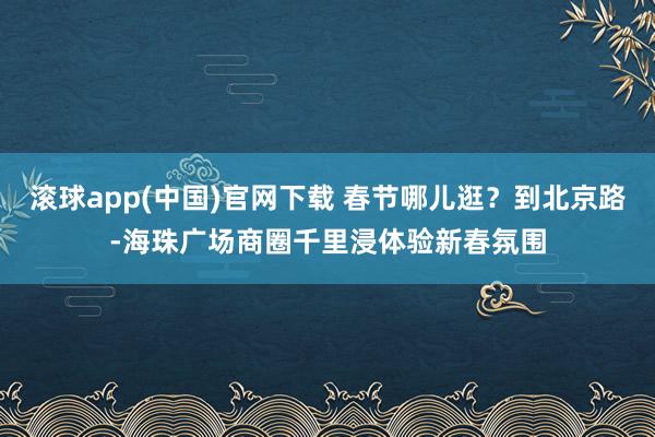 滚球app(中国)官网下载 春节哪儿逛？到北京路-海珠广场商圈千里浸体验新春氛围