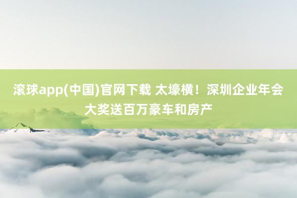 滚球app(中国)官网下载 太壕横！深圳企业年会大奖送百万豪车和房产
