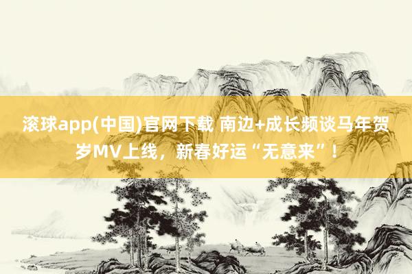 滚球app(中国)官网下载 南边+成长频谈马年贺岁MV上线，新春好运“无意来”！