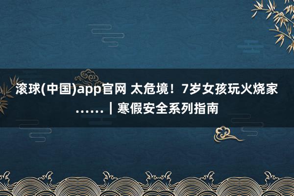 滚球(中国)app官网 太危境！7岁女孩玩火烧家……｜寒假安全系列指南