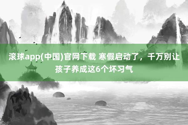 滚球app(中国)官网下载 寒假启动了，千万别让孩子养成这6个坏习气