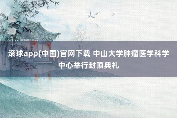 滚球app(中国)官网下载 中山大学肿瘤医学科学中心举行封顶典礼