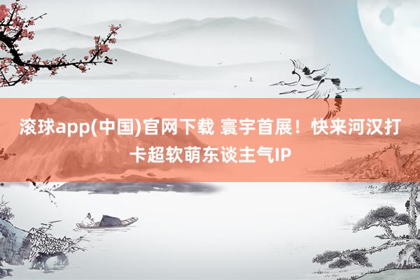 滚球app(中国)官网下载 寰宇首展！快来河汉打卡超软萌东谈主气IP