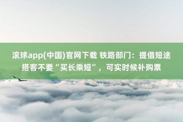 滚球app(中国)官网下载 铁路部门：提倡短途搭客不要“买长乘短”，可实时候补购票