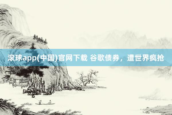 滚球app(中国)官网下载 谷歌债券，遭世界疯抢