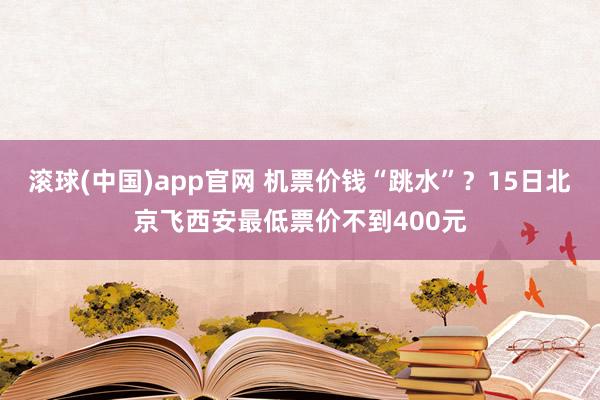 滚球(中国)app官网 机票价钱“跳水”？15日北京飞西安最低票价不到400元