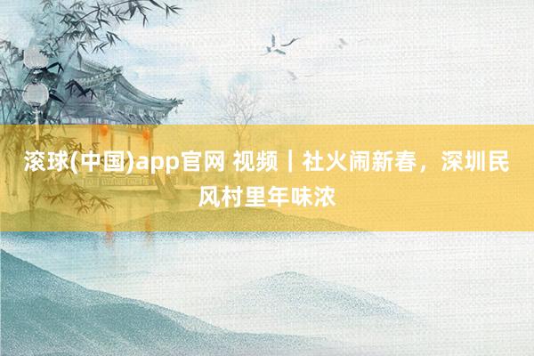 滚球(中国)app官网 视频｜社火闹新春，深圳民风村里年味浓