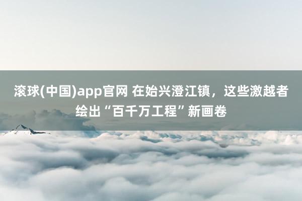 滚球(中国)app官网 在始兴澄江镇，这些激越者绘出“百千万工程”新画卷