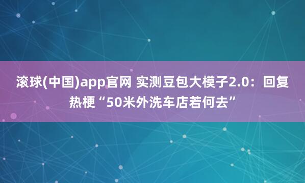 滚球(中国)app官网 实测豆包大模子2.0：回复热梗“50米外洗车店若何去”