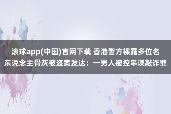 滚球app(中国)官网下载 香港警方裸露多位名东说念主骨灰被盗案发达：一男人被控串谋敲诈罪