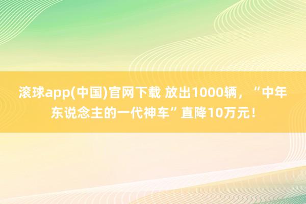 滚球app(中国)官网下载 放出1000辆，“中年东说念主的一代神车”直降10万元！