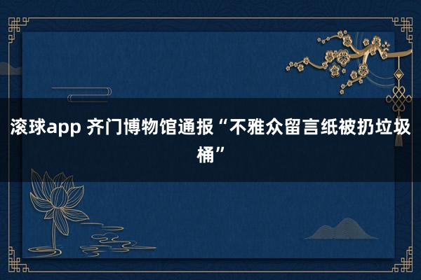 滚球app 齐门博物馆通报“不雅众留言纸被扔垃圾桶”